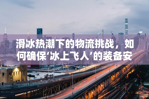 滑冰热潮下的物流挑战，如何确保‘冰上飞人’的装备安全送达？
