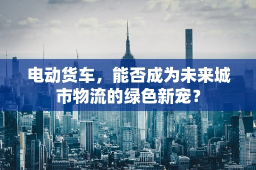 电动货车，能否成为未来城市物流的绿色新宠？