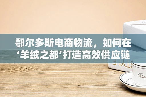 鄂尔多斯电商物流，如何在‘羊绒之都’打造高效供应链？