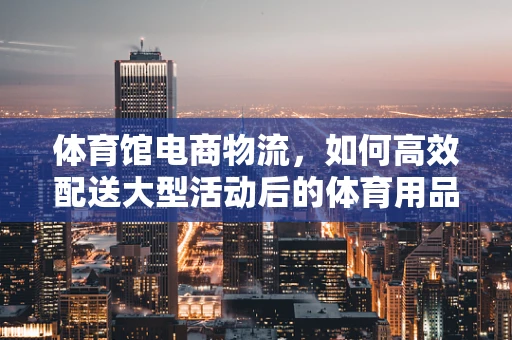 体育馆电商物流，如何高效配送大型活动后的体育用品？