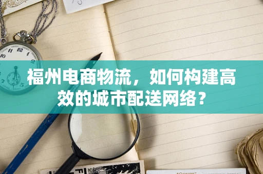 福州电商物流，如何构建高效的城市配送网络？