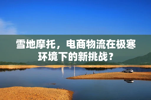 雪地摩托，电商物流在极寒环境下的新挑战？