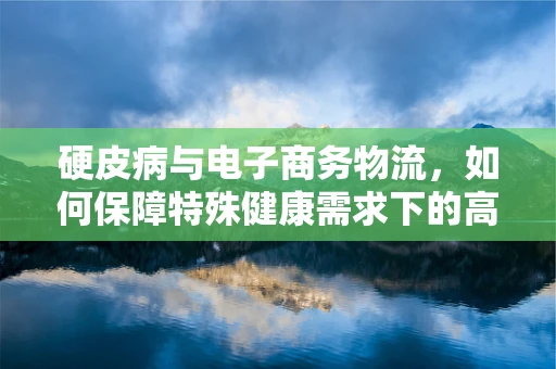 硬皮病与电子商务物流，如何保障特殊健康需求下的高效配送？