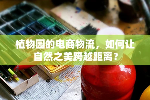 植物园的电商物流，如何让自然之美跨越距离？