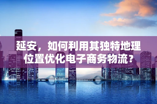 延安，如何利用其独特地理位置优化电子商务物流？