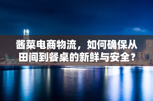 酱菜电商物流，如何确保从田间到餐桌的新鲜与安全？
