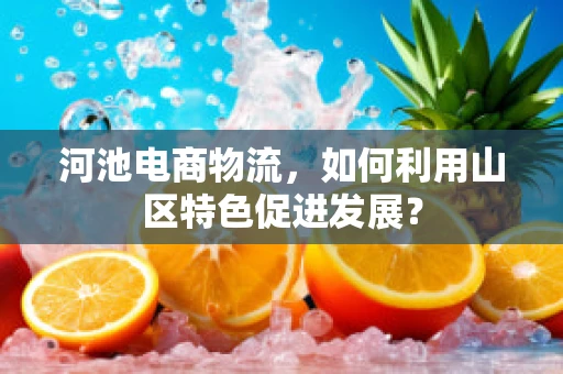 河池电商物流，如何利用山区特色促进发展？