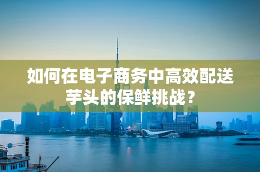 如何在电子商务中高效配送芋头的保鲜挑战？
