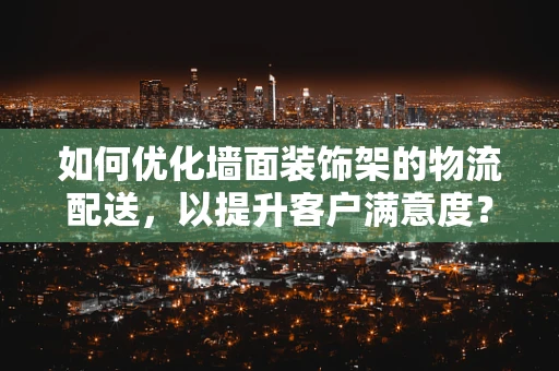 如何优化墙面装饰架的物流配送，以提升客户满意度？