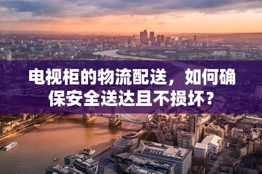 电视柜的物流配送，如何确保安全送达且不损坏？