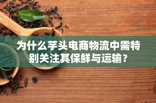 为什么芋头电商物流中需特别关注其保鲜与运输？
