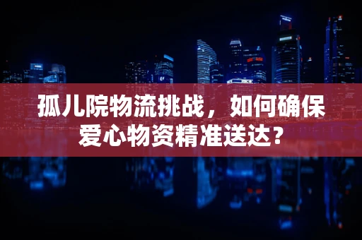 孤儿院物流挑战，如何确保爱心物资精准送达？