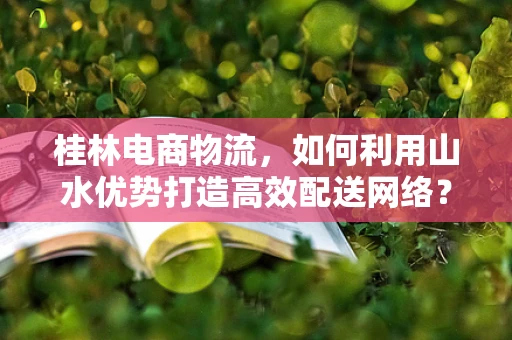 桂林电商物流，如何利用山水优势打造高效配送网络？