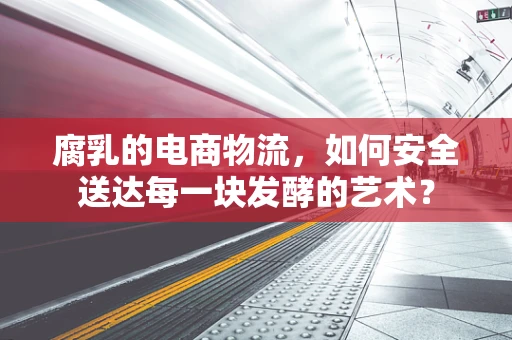 腐乳的电商物流，如何安全送达每一块发酵的艺术？