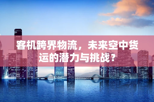 客机跨界物流，未来空中货运的潜力与挑战？