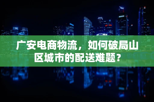广安电商物流，如何破局山区城市的配送难题？