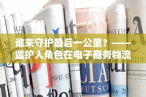 谁来守护最后一公里？——监护人角色在电子商务物流中的重要性