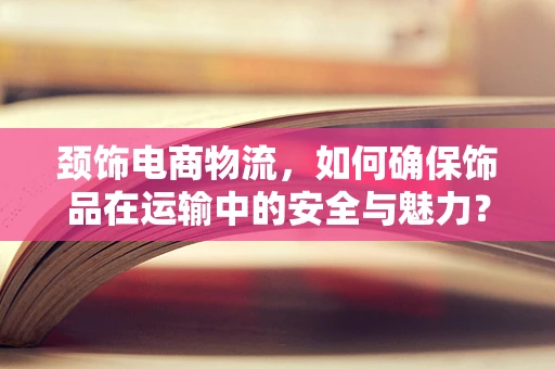 颈饰电商物流，如何确保饰品在运输中的安全与魅力？
