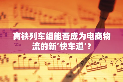高铁列车组能否成为电商物流的新‘快车道’？