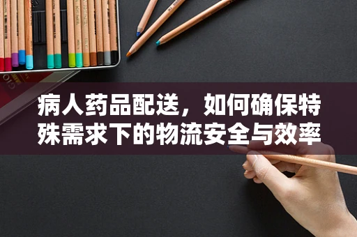 病人药品配送，如何确保特殊需求下的物流安全与效率？