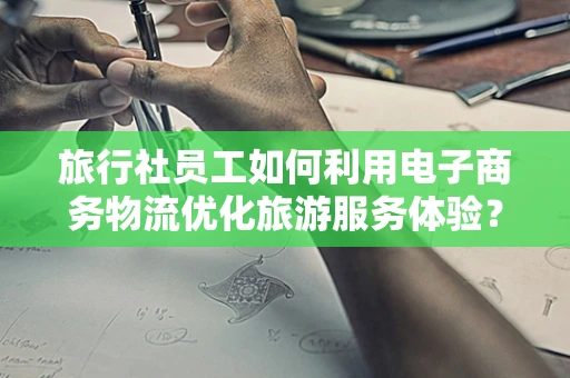 旅行社员工如何利用电子商务物流优化旅游服务体验？