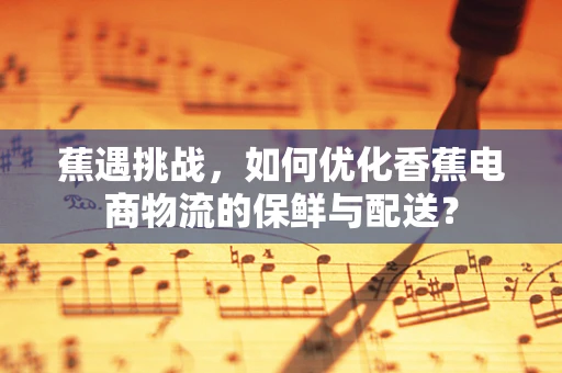 蕉遇挑战，如何优化香蕉电商物流的保鲜与配送？