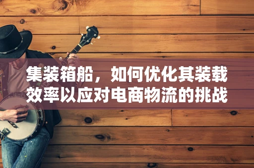 集装箱船，如何优化其装载效率以应对电商物流的挑战？