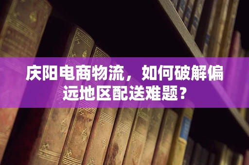 庆阳电商物流，如何破解偏远地区配送难题？