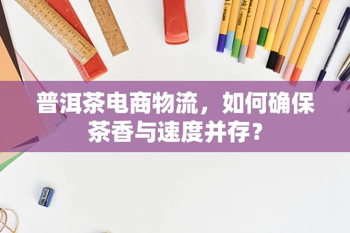 普洱茶电商物流，如何确保茶香与速度并存？