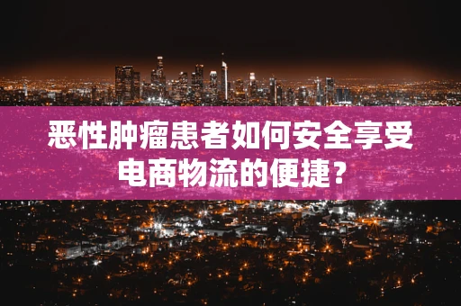 恶性肿瘤患者如何安全享受电商物流的便捷？