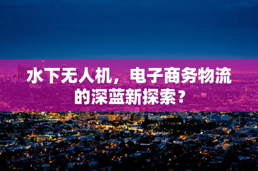 水下无人机，电子商务物流的深蓝新探索？