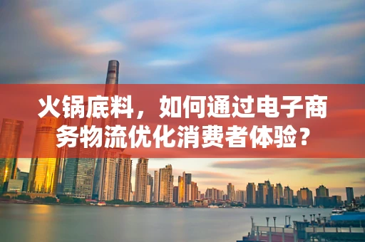 火锅底料，如何通过电子商务物流优化消费者体验？