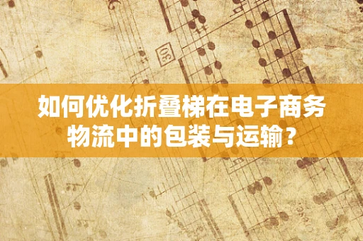 如何优化折叠梯在电子商务物流中的包装与运输？