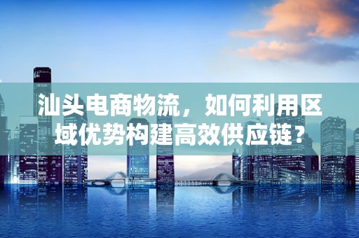 汕头电商物流，如何利用区域优势构建高效供应链？