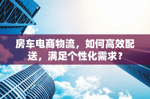 房车电商物流，如何高效配送，满足个性化需求？