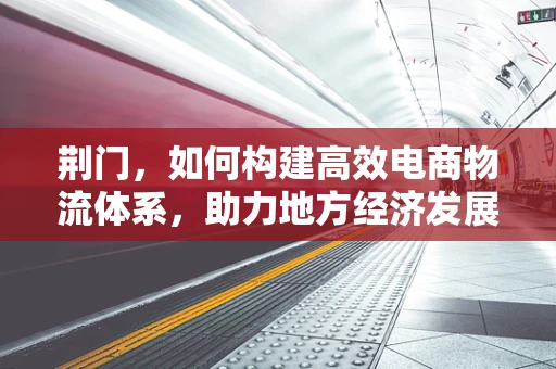 荆门，如何构建高效电商物流体系，助力地方经济发展？
