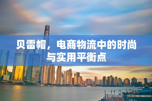 贝雷帽，电商物流中的时尚与实用平衡点