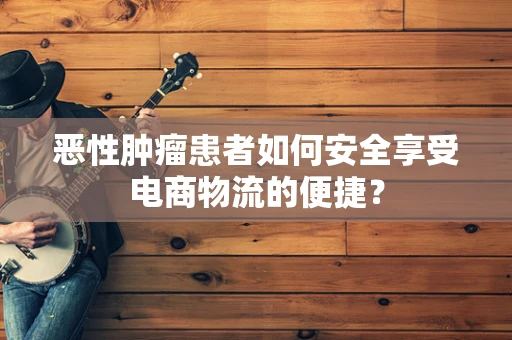 恶性肿瘤患者如何安全享受电商物流的便捷？