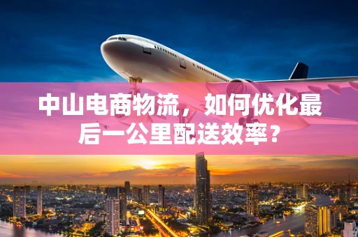中山电商物流，如何优化最后一公里配送效率？