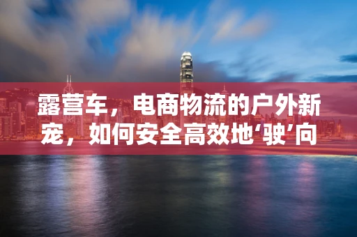 露营车，电商物流的户外新宠，如何安全高效地‘驶’向消费者？