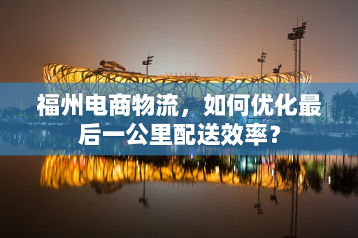 福州电商物流，如何优化最后一公里配送效率？