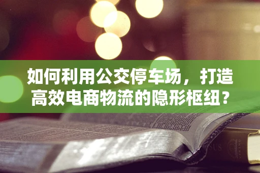 如何利用公交停车场，打造高效电商物流的隐形枢纽？