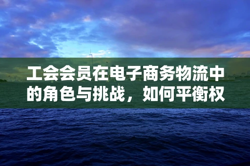工会会员在电子商务物流中的角色与挑战，如何平衡权益与效率？