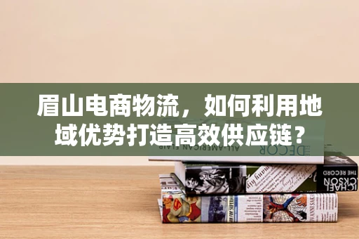 眉山电商物流，如何利用地域优势打造高效供应链？