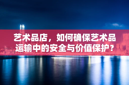 艺术品店，如何确保艺术品运输中的安全与价值保护？