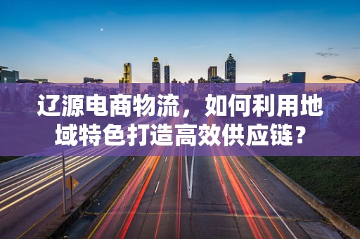 辽源电商物流，如何利用地域特色打造高效供应链？