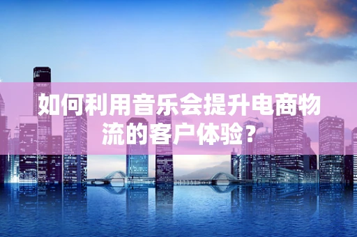 如何利用音乐会提升电商物流的客户体验？