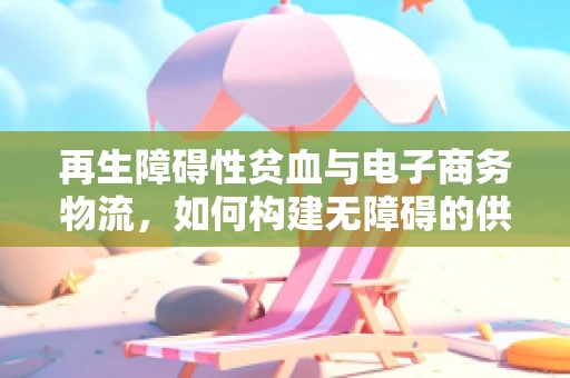 再生障碍性贫血与电子商务物流，如何构建无障碍的供应链？