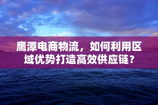 鹰潭电商物流，如何利用区域优势打造高效供应链？