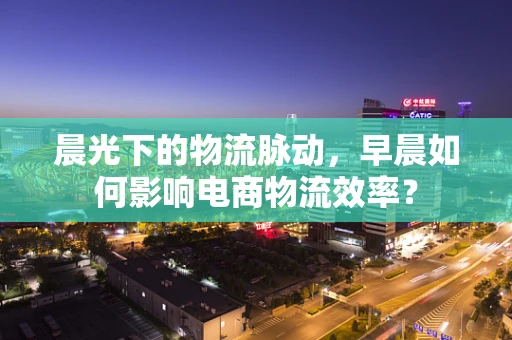 晨光下的物流脉动，早晨如何影响电商物流效率？